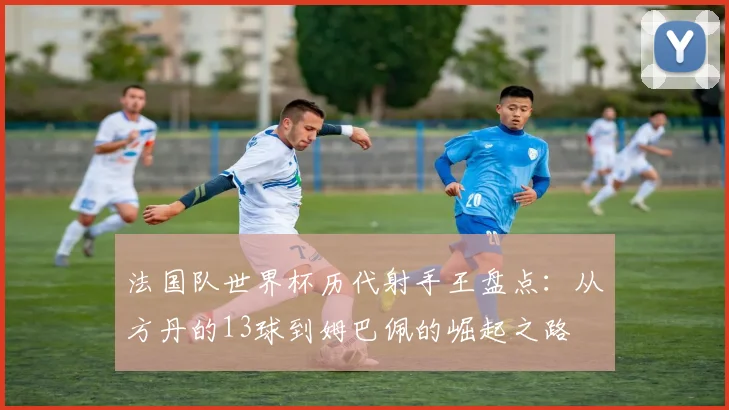 法国队世界杯历代射手王盘点：从方丹的13球到姆巴佩的崛起之路