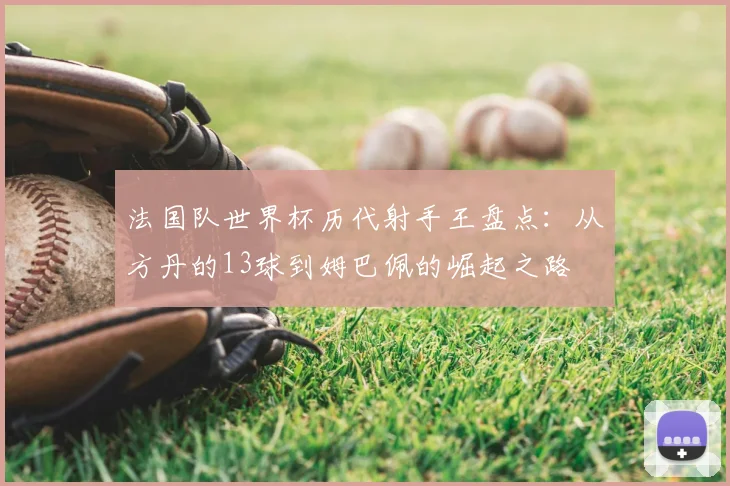 法国队世界杯历代射手王盘点：从方丹的13球到姆巴佩的崛起之路