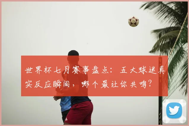 世界杯七月赛事盘点：五大球迷真实反应瞬间，哪个最让你共鸣？