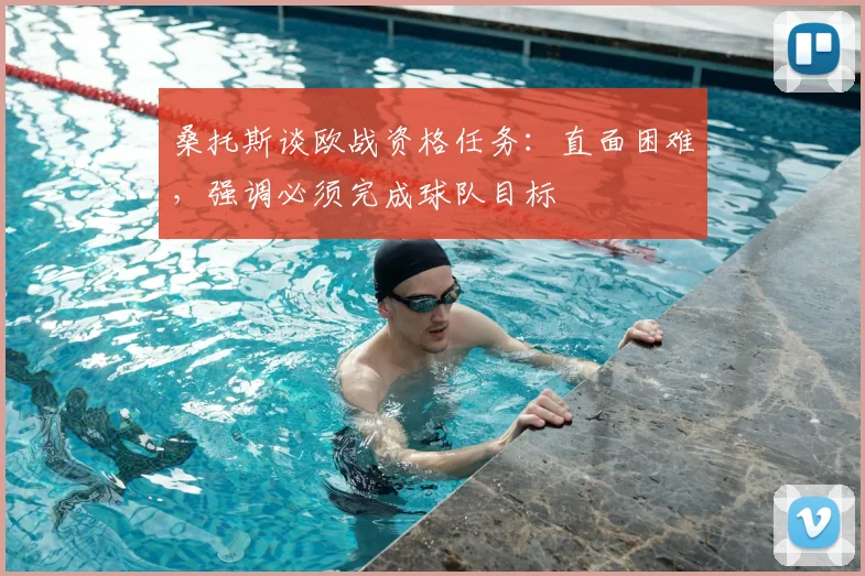 桑托斯谈欧战资格任务：直面困难，强调必须完成球队目标