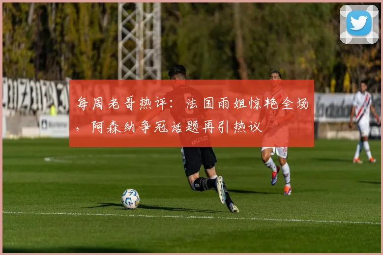 每周老哥热评：法国雨姐惊艳全场，阿森纳争冠话题再引热议