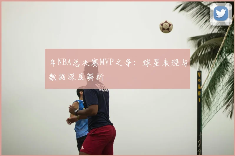 年NBA总决赛MVP之争:球星表现与数据深度解析
