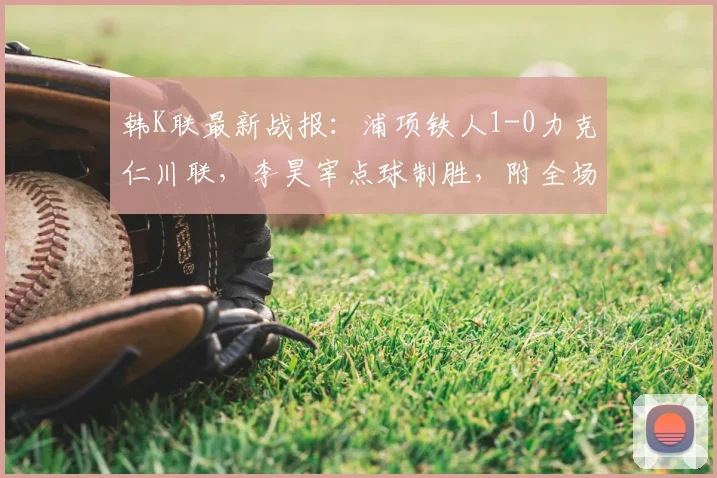 韩K联最新战报:浦项铁人1-0力克仁川联,李昊宰点球制胜,附全场集锦回顾