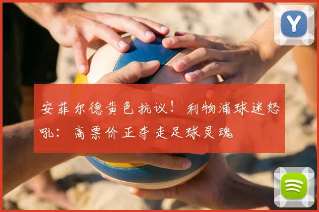 安菲尔德黄色抗议！利物浦球迷怒吼：高票价正夺走足球灵魂