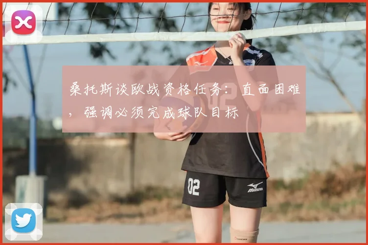 桑托斯谈欧战资格任务：直面困难，强调必须完成球队目标