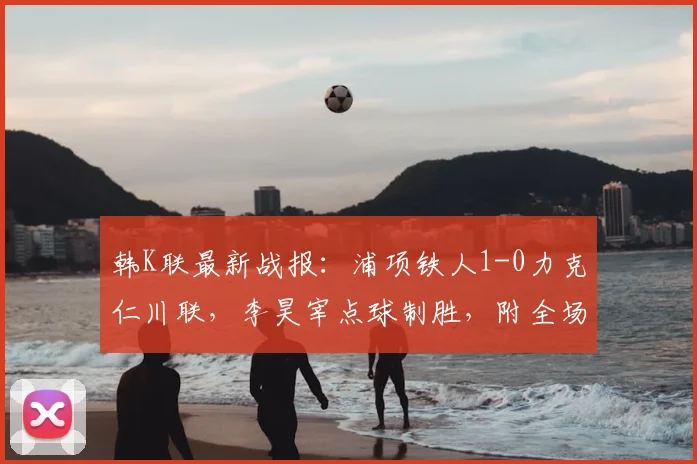 韩K联最新战报：浦项铁人1-0力克仁川联，李昊宰点球制胜，附全场集锦回顾