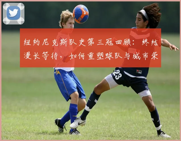 纽约尼克斯队史第三冠回顾：终结漫长等待，如何重塑球队与城市荣光