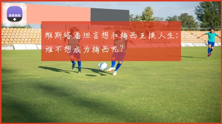 维斯塔潘坦言想和梅西互换人生:谁不想成为梅西呢?