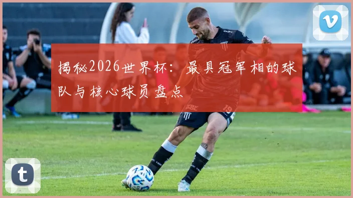 揭秘2026世界杯：最具冠军相的球队与核心球员盘点